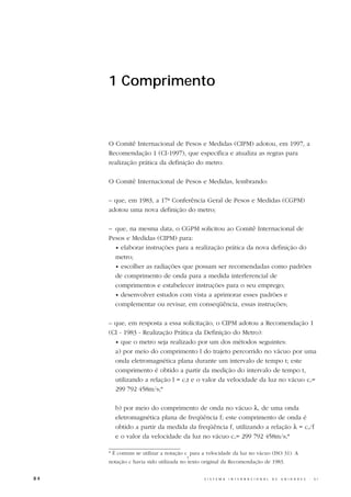 1 Comprimento



     O Comitê Internacional de Pesos e Medidas (CIPM) adotou, em 1997, a
     Recomendação 1 (CI-1997), que especifica e atualiza as regras para
     realização prática da definição do metro:

     O Comitê Internacional de Pesos e Medidas, lembrando:

     – que, em 1983, a 17ª Conferência Geral de Pesos e Medidas (CGPM)
     adotou uma nova definição do metro;

     – que, na mesma data, o CGPM solicitou ao Comitê Internacional de
     Pesos e Medidas (CIPM) para:
       • elaborar instruções para a realização prática da nova definição do
       metro;
       • escolher as radiações que possam ser recomendadas como padrões
       de comprimento de onda para a medida interferencial de
       comprimentos e estabelecer instruções para o seu emprego;
       • desenvolver estudos com vista a aprimorar esses padrões e
       complementar ou revisar, em conseqüência, essas instruções;

     – que, em resposta a essa solicitação, o CIPM adotou a Recomendação 1
     (CI - 1983 - Realização Prática da Definição do Metro):
       • que o metro seja realizado por um dos métodos seguintes:
       a) por meio do comprimento l do trajeto percorrido no vácuo por uma
       onda eletromagnética plana durante um intervalo de tempo t; este
       comprimento é obtido a partir da medição do intervalo de tempo t,
       utilizando a relação l = cot e o valor da velocidade da luz no vácuo co=
       299 792 458m/s;*

       b) por meio do comprimento de onda no vácuo λ, de uma onda
       eletromagnética plana de freqüência f; este comprimento de onda é
       obtido a partir da medida da freqüência f, utilizando a relação λ = co/f
       e o valor da velocidade da luz no vácuo co= 299 792 458m/s;*

     * É comum se utilizar a notação c para a velocidade da luz no vácuo (ISO 31). A
                                     0
     notação c havia sido utilizada no texto original da Recomendação de 1983.


84                                          S I S T E M A   I N T E R N A C I O N A L   D E   U N I D A D E S   -   S I
 