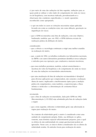 c) por meio de uma das radiações da lista seguinte, radiações para as
                                                  quais pode-se utilizar o valor dado do comprimento de onda no vácuo
                                                  ou da freqüência, com incerteza indicada, providenciando-se a
                                                  observação das condições especificadas e o modo operatório
                                                  reconhecido como apropriado;

                                                  – e que em todos os casos as correções necessárias sejam aplicadas
                                                    levando em conta as condições reais, tais como difração, gravitação ou
                                                    imperfeição do vácuo.

                                                  – que o CIPM recomendou uma lista de radiações, com esse objetivo;
                                                    lembrando, também, que, em 1992, o CIPM elaborou revisão da
                                                    realização prática da definição do metro;

                                                  considerando:
                                                  – que a ciência e a tecnologia continuam a exigir uma melhor exatidão
                                                    na realização do metro;

                                                  – que, a partir de 1992, os trabalhos realizados nos laboratórios nacionais,
                                                    no BIPM e em outros laboratórios permitiram identificar novas radiações
                                                    e métodos para sua operação, que conduzem a menores incertezas;

                                                  – que esses trabalhos permitem, também, reduzir sensivelmente a
                                                    incerteza do valor da freqüência e do comprimento de onda no vácuo
                                                    de uma das radiações recomendadas anteriormente;

                                                  – que uma atualização da lista de radiações recomendadas é desejável
                                                    para diversas aplicações que compreendem, não somente a realização
                                                    direta do metro, implicando a interferometria óptica para a medição
                                                    prática de comprimentos, como também, a espectroscopia, a física
                                                    atômica e molecular e a determinação de constantes físicas
                                                    fundamentais;

                                                  recomenda:
                                                  – que a lista de radiações recomendadas, dada pelo CIPM em 1992
                                                    (Recomendação 3, CI-1992) seja substituída pela lista de radiações dada
                                                    a seguir.

                                                  – que a nota seguinte, referente à relatividade geral, seja adicionada às
                                                    regras para realização do metro:

                                                     No contexto da relatividade geral, o metro é considerado como uma
                                                     unidade de comprimento própria. Então, sua definição se aplica,
                                                     somente, num domínio espacial suficientemente pequeno, para o qual
                                                     os efeitos da não-uniformidade do campo gravitacional podem ser
                                                     ignorados. Nesse caso, os únicos efeitos considerados são os efeitos da
                                                     relatividade restrita. Os métodos locais para realização do metro

S I S T E M A   I N T E R N A C I O N A L   D E   U N I D A D E S   -   S I                                                   85
 