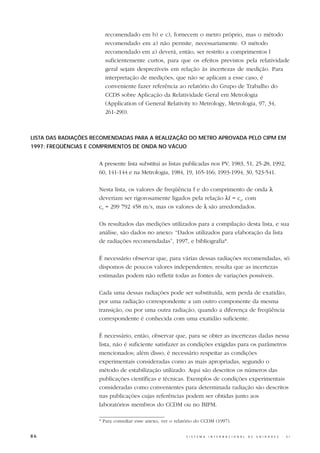 recomendado em b) e c), fornecem o metro próprio, mas o método
                       recomendado em a) não permite, necessariamente. O método
                       recomendado em a) deverá, então, ser restrito a comprimentos l
                       suficientemente curtos, para que os efeitos previstos pela relatividade
                       geral sejam desprezíveis em relação às incertezas de medição. Para
                       interpretação de medições, que não se aplicam a esse caso, é
                       conveniente fazer referência ao relatório do Grupo de Trabalho do
                       CCDS sobre Aplicação da Relatividade Geral em Metrologia
                       (Application of General Relativity to Metrology, Metrologia, 97, 34,
                       261-290).



LISTA DAS RADIAÇÕES RECOMENDADAS PARA A REALIZAÇÃO DO METRO APROVADA PELO CIPM EM
1997: FREQÜÊNCIAS E COMPRIMENTOS DE ONDA NO VÁCUO


                     A presente lista substitui as listas publicadas nos PV, 1983, 51, 25-28; 1992,
                     60, 141-144 e na Metrologia, 1984, 19, 165-166; 1993-1994, 30, 523-541.

                     Nesta lista, os valores de freqüência f e do comprimento de onda λ
                     deveriam ser rigorosamente ligados pela relação λf = c0, com
                     c0 = 299 792 458 m/s, mas os valores de λ são arredondados.

                     Os resultados das medições utilizados para a compilação desta lista, e sua
                     análise, são dados no anexo: “Dados utilizados para elaboração da lista
                     de radiações recomendadas”, 1997, e bibliografia*.

                     É necessário observar que, para várias dessas radiações recomendadas, só
                     dispomos de poucos valores independentes; resulta que as incertezas
                     estimadas podem não refletir todas as fontes de variações possíveis.

                     Cada uma dessas radiações pode ser substituída, sem perda de exatidão,
                     por uma radiação correspondente a um outro componente da mesma
                     transição, ou por uma outra radiação, quando a diferença de freqüência
                     correspondente é conhecida com uma exatidão suficiente.

                     É necessário, então, observar que, para se obter as incertezas dadas nessa
                     lista, não é suficiente satisfazer as condições exigidas para os parâmetros
                     mencionados; além disso, é necessário respeitar as condições
                     experimentais consideradas como as mais apropriadas, segundo o
                     método de estabilização utilizado. Aqui são descritos os números das
                     publicações científicas e técnicas. Exemplos de condições experimentais
                     consideradas como convenientes para determinada radiação são descritos
                     nas publicações cujas referências podem ser obtidas junto aos
                     laboratórios membros do CCDM ou no BIPM.

                     * Para consultar esse anexo, ver o relatório do CCDM (1997).


86                                                          S I S T E M A   I N T E R N A C I O N A L   D E   U N I D A D E S   -   S I
 