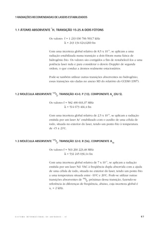 1 RADIAÇÕES RECOMENDADAS DE LASERS ESTABILIZADOS



                                                   1
1.1 ÁTOMO ABSORVENTE H, TRANSIÇÃO 15-25 A DOIS FÓTONS

                                                  Os valores f = 1 233 030 706 593,7 kHz
                                                             λ = 243 134 624,6260 fm

                                                  Com uma incerteza global relativa de 8,5 x 10-13, se aplicam a uma
                                                  radiação estabilizada numa transição a dois fótons numa faísca de
                                                  hidrogênio frio. Os valores são corrigidos a fim de restabelecê-los a uma
                                                  potência laser nula e para considerar o desvio Doppler de segunda
                                                  ordem, o que conduz a átomos realmente estacionários.

                                                  Pode-se também utilizar outras transições absorventes no hidrogênio;
                                                  essas transições são dadas no anexo M3 do relatório do CCDM (1997).


                                                       127
1.2 MOLÉCULA ABSORVENTE                                      I , TRANSIÇÃO 43-0, P (13), COMPONENTE A (OU S).
                                                             2                                       3



                                                  Os valores f = 582 490 603,37 MHz
                                                              λ = 514 673 466,4 fm

                                                  Com uma incerteza global relativa de 2,5 x 10-10, se aplicam a radiação
                                                  emitida por um laser Ar+ estabilizado com o auxílio de uma célula de
                                                  iodo, situada no exterior do laser, tendo um ponto frio à temperatura
                                                  de -(5 ± 2)oC.


                                                       127
1.3 MOLÉCULA ABSORVENTE                                      I , TRANSIÇÃO 32-0, R (56), COMPONENTE A
                                                             2                                          10



                                                  Os valores f = 563 260 223,48 MHz
                                                              λ = 532 245 036,14 fm

                                                  Com uma incerteza global relativa de 7 x 10-11, se aplicam a radiação
                                                  emitida por um laser Nd: YAC à freqüência dupla absorvida com a ajuda
                                                  de uma célula de iodo, situada no exterior do laser, tendo um ponto frio
                                                  a uma temperatura situada entre -10oC e 20oC. Pode-se utilizar outras
                                                  transições absorventes de 127l2, próximas dessa transição, fazendo-se
                                                  referência às diferenças de freqüência, abaixo, cuja incerteza global é
                                                  uc = 2 kHz.




S I S T E M A   I N T E R N A C I O N A L   D E   U N I D A D E S   -   S I                                                 87
 