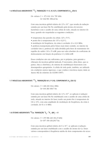 127
1.6 MOLÉCULA ABSORVENTE                                       I , TRANSIÇÃO 11-5, R (127), COMPONENTE A       (OU i)
                                                              2                                          13



                                                  Os valores f = 473 612 214 705 kHz
                                                             λ= 632 991 398,22 fm

                                                  Com uma incerteza global relativa de 2,5 x 10-11, que resulta da radiação
                                                  emitida por um laser He-Ne estabilizado pela técnica do terceiro
                                                  harmônico com o auxílio de uma célula de iodo, situada no interior do
                                                  laser, quando são respeitadas as seguintes condições:

                                                  • temperatura das paredes da célula: (25 ± 5) oC;
                                                  • ponto frio à temperatura de: (15 ± 0,2) oC;
                                                  • modulação de freqüência, da crista à cavidade: (6 ± 0,3) MHz;
                                                  • potência transportada pelos feixes num único sentido, no interior da
                                                  cavidade (isto é, potência de saída dividida pelo fator de transmissão do
                                                  espelho de saída): (10 ± 5) mW, para um valor absoluto do coeficiente de
                                                  deslocamento em função da potência ≤ 1,4 kHz/mW.

                                                  Essas condições não são suficientes, por si próprias, para garantir a
                                                  obtenção da incerteza global indicada. É necessário, além disso, que as
                                                  partes, ótica e eletrônica, do sistema de estabilização funcionem com
                                                  desempenhos apropriados. A célula de iodo pode, também, ser utilizada
                                                  em condições menos rigorosas, o que conduz à incerteza maior, dada no
                                                  Anexo M2 do relatório do CCDM (1997).


                                                        127
1.7 MOLÉCULA ABSORVENTE                                       I , TRANSIÇÃO 8-5, P (10), COMPONENTE A (OU G)
                                                              2                                      9



                                                  Os valores f = 468 218 332,4 MHz
                                                             λ= 640 283 468,7 fm

                                                  Com uma incerteza global relativa de 4,5 x 10-10, se aplicam à radiação
                                                  emitida por um laser He-Ne estabilizado com o auxílio de uma célula de
                                                  iodo, situada no interior do laser, tendo um ponto frio à temperatura de
                                                  (16 ± 1)oC, com uma amplitude de modulação de freqüência, da crista à
                                                  cavidade, de (6 ± 1) MHz.



                                                       Ca, TRANSIÇÃO S0 - P1; ∆MJ = 0
                                                  40                           1   3
1.8 ÁTOMO ABSORVENTE


                                                  Os valores f = 455 986 240 494,15 kHz
                                                             λ= 657 459 439,2917 fm

                                                  Com uma incerteza global relativa de 6 x 10-13, se aplicam à radiação
                                                  emitida por um laser estabilizado com o auxílio de átomo de Ca. Esses
                                                  valores correspondem à freqüência média de dois componentes de recuo

S I S T E M A   I N T E R N A C I O N A L   D E    U N I D A D E S   -   S I                                              89
 