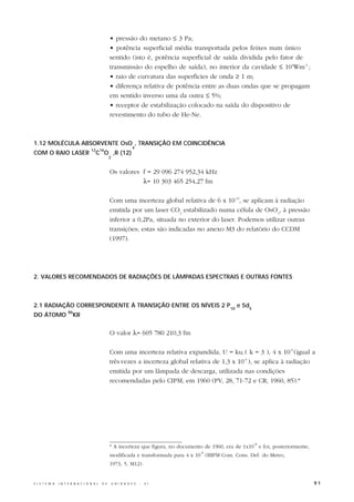 • pressão do metano ≤ 3 Pa;
                                                  • potência superficial média transportada pelos feixes num único
                                                  sentido (isto é, potência superficial de saída dividida pelo fator de
                                                  transmissão do espelho de saída), no interior da cavidade ≤ 104Wm-2 ;
                                                  • raio de curvatura das superfícies de onda ≥ 1 m;
                                                  • diferença relativa de potência entre as duas ondas que se propagam
                                                  em sentido inverso uma da outra ≤ 5%;
                                                  • receptor de estabilização colocado na saída do dispositivo de
                                                  revestimento do tubo de He-Ne.



1.12 MOLÉCULA ABSORVENTE OsO , TRANSIÇÃO EM COINCIDÊNCIA
                                                                  4
                                    12 16
COM O RAIO LASER                       C O ,R (12)
                                                  2


                                                  Os valores f = 29 096 274 952,34 kHz
                                                             λ= 10 303 465 254,27 fm

                                                  Com uma incerteza global relativa de 6 x 10-12, se aplicam à radiação
                                                  emitida por um laser CO2 estabilizado numa célula de OsO4, à pressão
                                                  inferior a 0,2Pa, situada no exterior do laser. Podemos utilizar outras
                                                  transições; estas são indicadas no anexo M3 do relatório do CCDM
                                                  (1997).




2. VALORES RECOMENDADOS DE RADIAÇÕES DE LÂMPADAS ESPECTRAIS E OUTRAS FONTES



2.1 RADIAÇÃO CORRESPONDENTE À TRANSIÇÃO ENTRE OS NÍVEIS 2 P10 e 5d5
                      86
DO ÁTOMO                   KR


                                                  O valor λ= 605 780 210,3 fm

                                                  Com uma incerteza relativa expandida, U = kuc ( k = 3 ), 4 x 10-9 (igual a
                                                  três vezes a incerteza global relativa de 1,3 x 10-9 ), se aplica à radiação
                                                  emitida por um lâmpada de descarga, utilizada nas condições
                                                  recomendadas pelo CIPM, em 1960 (PV, 28, 71-72 e CR, 1960, 85).*




                                                                                                             -8
                                                  * A incerteza que figura, no documento de 1960, era de 1x10 e foi, posteriormente,
                                                                                       -9
                                                  modificada e transformada para 4 x 10 (BIPM Com. Cons. Def. do Metro,
                                                  1973, 5, M12).


S I S T E M A   I N T E R N A C I O N A L   D E       U N I D A D E S   -   S I                                                        91
 