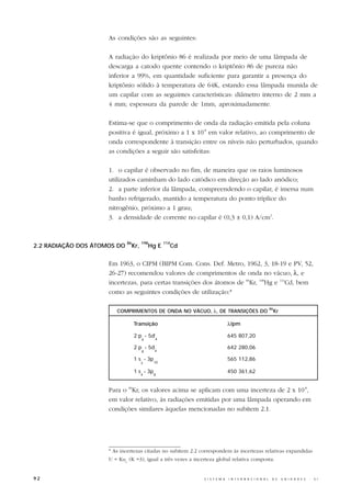 As condições são as seguintes:

                     A radiação do kriptônio 86 é realizada por meio de uma lâmpada de
                     descarga a catodo quente contendo o kriptônio 86 de pureza não
                     inferior a 99%, em quantidade suficiente para garantir a presença do
                     kriptônio sólido à temperatura de 64K, estando essa lâmpada munida de
                     um capilar com as seguintes características: diâmetro interno de 2 mm a
                     4 mm; espessura da parede de 1mm, aproximadamente.

                     Estima-se que o comprimento de onda da radiação emitida pela coluna
                     positiva é igual, próximo a 1 x 10-8 em valor relativo, ao comprimento de
                     onda correspondente à transição entre os níveis não perturbados, quando
                     as condições a seguir são satisfeitas:

                     1. o capilar é observado no fim, de maneira que os raios luminosos
                     utilizados caminham do lado catódico em direção ao lado anódico;
                     2. a parte inferior da lâmpada, compreendendo o capilar, é imersa num
                     banho refrigerado, mantido a temperatura do ponto tríplice do
                     nitrogênio, próximo a 1 grau;
                     3. a densidade de corrente no capilar é (0,3 ± 0,1) A/cm2.


                             86         198          114
2.2 RADIAÇÃO DOS ÁTOMOS DO        Kr,         Hg E         Cd


                     Em 1963, o CIPM (BIPM Com. Cons. Def. Metro, 1962, 3, 18-19 e PV, 52,
                     26-27) recomendou valores de comprimentos de onda no vácuo, λ, e
                     incertezas, para certas transições dos átomos de 86Kr, 198Hg e 114Cd, bem
                     como as seguintes condições de utilização:*

                                                                                                            86
                        COMPRIMENTOS DE ONDA NO VÁCUO, λ, DE TRANSIÇÕES DO                                       Kr

                                  Transição                                     λ/pm

                                  2 p - 5d’                                     645 807,20
                                        9       4

                                  2 p - 5d                                      642 280,06
                                        8      4

                                  1 s - 3p                                      565 112,86
                                        3      10

                                  1 s - 3p                                      450 361,62
                                        4      8



                     Para o 86Kr, os valores acima se aplicam com uma incerteza de 2 x 10-8,
                     em valor relativo, às radiações emitidas por uma lâmpada operando em
                     condições similares àquelas mencionadas no subitem 2.1.




                     * As incertezas citadas no subitem 2.2 correspondem às incertezas relativas expandidas
                     U = Kuc (K =3), igual a três vezes a incerteza global relativa composta.


92                                                              S I S T E M A   I N T E R N A C I O N A L    D E      U N I D A D E S   -   S I
 