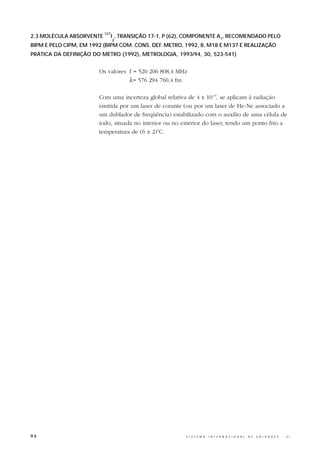 127
2.3 MOLÉCULA ABSORVENTE         I , TRANSIÇÃO 17-1, P (62), COMPONENTE A1, RECOMENDADO PELO
                                2
BIPM E PELO CIPM, EM 1992 (BIPM COM. CONS. DEF. METRO, 1992, 8, M18 E M137 E REALIZAÇÃO
PRÁTICA DA DEFINIÇÃO DO METRO (1992), METROLOGIA, 1993/94, 30, 523-541)


                        Os valores f = 520 206 808,4 MHz
                                   λ= 576 294 760,4 fm

                        Com uma incerteza global relativa de 4 x 10-10, se aplicam à radiação
                        emitida por um laser de corante (ou por um laser de He-Ne associado a
                        um dublador de freqüência) estabilizado com o auxílio de uma célula de
                        iodo, situada no interior ou no exterior do laser, tendo um ponto frio a
                        temperatura de (6 ± 2)oC.




94                                                        S I S T E M A   I N T E R N A C I O N A L   D E   U N I D A D E S   -   S I
 