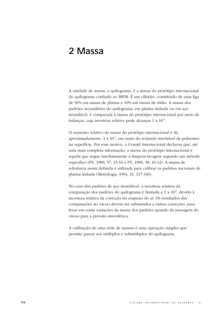 2 Massa



     A unidade de massa, o quilograma, é a massa do protótipo internacional
     do quilograma confiado ao BIPM. É um cilindro, constituído de uma liga
     de 90% em massa de platina e 10% em massa de irídio. A massa dos
     padrões secundários do quilograma, em platina iridiada ou em aço
     inoxidável, é comparada à massa do protótipo internacional por meio de
     balanças, cuja incerteza relativa pode alcançar 1 x 10-9.

     O aumento relativo da massa do protótipo internacional é de,
     aproximadamente, 1 x 10-9, em razão do acúmulo inevitável de poluentes
     na superfície. Por esse motivo, o Comitê Internacional declarou que, até
     uma mais completa informação, a massa do protótipo internacional é
     aquela que segue imediatamente à limpeza-lavagem segundo um método
     específico (PV, 1989, 57, 15-16 e PV, 1990, 58, 10-12). A massa de
     referência assim definida é utilizada para calibrar os padrões nacionais de
     platina iridiada (Metrologia, 1994, 31, 317-336).

     No caso dos padrões de aço inoxidável, a incerteza relativa da
     comparação dos padrões do quilograma é limitada a 1 x 10-8, devido à
     incerteza relativa da correção do empuxo do ar. Os resultados das
     comparações no vácuo devem ser submetidos a outras correções, para
     levar em conta variações da massa dos padrões quando da passagem do
     vácuo para a pressão atmosférica.

     A calibração de uma série de massas é uma operação simples que
     permite passar aos múltiplos e submúltiplos do quilograma.




96                                     S I S T E M A   I N T E R N A C I O N A L   D E   U N I D A D E S   -   S I
 