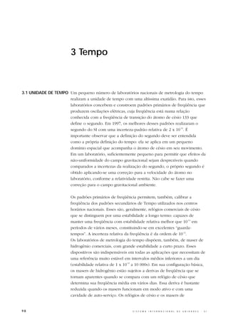 3 Tempo



3.1 UNIDADE DE TEMPO Um pequeno número de laboratórios nacionais de metrologia do tempo
                     realizam a unidade de tempo com uma altíssima exatidão. Para isto, esses
                     laboratórios concebem e constroem padrões primários de freqüência que
                     produzem oscilações elétricas, cuja freqüência está numa relação
                     conhecida com a freqüência de transição do átomo de césio 133 que
                     define o segundo. Em 1997, os melhores desses padrões realizaram o
                     segundo do SI com uma incerteza-padrão relativa de 2 x 10-15. É
                     importante observar que a definição do segundo deve ser entendida
                     como a própria definição do tempo: ela se aplica em um pequeno
                     domínio espacial que acompanha o átomo de césio em seu movimento.
                     Em um laboratório, suficientemente pequeno para permitir que efeitos da
                     não-uniformidade do campo gravitacional sejam desprezíveis quando
                     comparados a incertezas da realização do segundo, o próprio segundo é
                     obtido aplicando-se uma correção para a velocidade do átomo no
                     laboratório, conforme a relatividade restrita. Não cabe se fazer uma
                     correção para o campo gravitacional ambiente.

                        Os padrões primários de freqüência permitem, também, calibrar a
                        freqüência dos padrões secundários de Tempo utilizados nos centros
                        horários nacionais. Esses são, geralmente, relógios comerciais de césio
                        que se distinguem por uma estabilidade a longo termo: capazes de
                        manter uma freqüência com estabilidade relativa melhor que 10-14 em
                        períodos de vários meses, constituindo-se em excelentes “guarda-
                        tempos”. A incerteza relativa da freqüência é da ordem de 10-12.
                        Os laboratórios de metrologia do tempo dispõem, também, de maser de
                        hidrogênio comerciais, com grande estabilidade a curto prazo. Esses
                        dispositivos são indispensáveis em todas as aplicações que necessitam de
                        uma referência muito estável em intervalos médios inferiores a um dia
                        (estabilidade relativa de 1 x 10-15 a 10 000s). Em sua configuração básica,
                        os masers de hidrogênio estão sujeitos a derivas de freqüência que se
                        tornam aparentes quando se compara com um relógio de césio que
                        determina sua freqüência média em vários dias. Essa deriva é bastante
                        reduzida quando os masers funcionam em modo ativo e com uma
                        cavidade de auto-serviço. Os relógios de césio e os masers de


98                                                        S I S T E M A   I N T E R N A C I O N A L   D E   U N I D A D E S   -   S I
 