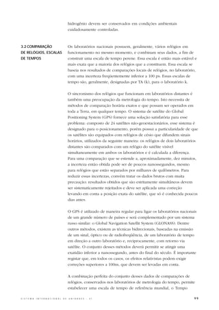 hidrogênio devem ser conservados em condições ambientais
                                                  cuidadosamente controladas.



3.2 COMPARAÇÃO                                    Os laboratórios nacionais possuem, geralmente, vários relógios em
DE RELÓGIOS, ESCALAS                              funcionamento no mesmo momento, e combinam seus dados, a fim de
DE TEMPOS                                         construir uma escala de tempo perene. Essa escala é então mais estável e
                                                  mais exata que a maioria dos relógios que a constituem. Essa escala se
                                                  baseia nos resultados de comparações locais de relógios, no laboratório,
                                                  com uma incerteza freqüentemente inferior a 100 ps. Essas escalas de
                                                  tempo são, geralmente, designadas por TA (k), para o laboratório k.

                                                  O sincronismo dos relógios que funcionam em laboratórios distantes é
                                                  também uma preocupação da metrologia do tempo. Isto necessita de
                                                  métodos de comparação horária exatos e que possam ser operados em
                                                  toda a Terra, em qualquer tempo. O sistema de satélite do Global
                                                  Positioning System (GPS) fornece uma solução satisfatória para esse
                                                  problema: composto de 24 satélites não-geoestacionários, esse sistema é
                                                  designado para o posicionamento, porém possui a particularidade de que
                                                  os satélites são equipados com relógios de césio que difundem sinais
                                                  horários, utilizados da seguinte maneira: os relógios de dois laboratórios
                                                  distantes são comparados com um relógio do satélite visível
                                                  simultaneamente em ambos os laboratórios e é calculada a diferença.
                                                  Para uma comparação que se estende a, aproximadamente, dez minutos,
                                                  a incerteza então obtida pode ser de poucos nanossegundos, mesmo
                                                  para relógios que estão separados por milhares de quilômetros. Para
                                                  reduzir essas incertezas, convém tratar os dados brutos com muita
                                                  precaução: resultados obtidos que são estritamente simultâneos devem
                                                  ser sistematicamente rejeitados e deve ser aplicada uma correção
                                                  levando em conta a posição exata do satélite, que só é conhecida poucos
                                                  dias antes.

                                                  O GPS é utilizado de maneira regular para ligar os laboratórios nacionais
                                                  de um grande número de países e será complementado por um sistema
                                                  russo similar: o Global Navigation Satellit System (GLONASS). Dentre
                                                  outros métodos, existem as técnicas bidirecionais, baseadas na emissão
                                                  de um sinal, óptico ou de radiofreqüência, de um laboratório de tempo
                                                  em direção a outro laboratório e, reciprocamente, com retorno via
                                                  satélite. O conjunto desses métodos deverá permitir se atingir uma
                                                  exatidão inferior a nanossegundo, antes do final do século. É importante
                                                  registar que, em todos os casos, os efeitos relativistas podem exigir
                                                  correções superiores a 100ns, que devem ser levadas em conta.

                                                  A combinação perfeita do conjunto desses dados de comparações de
                                                  relógios, conservados nos laboratórios de metrologia do tempo, permite
                                                  estabelecer uma escala de tempo de referência mundial, o Tempo

S I S T E M A   I N T E R N A C I O N A L   D E   U N I D A D E S   -   S I                                              99
 