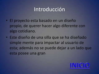 Introducción
• El proyecto esta basado en un diseño
  propio, de querer hacer algo diferente con
  algo cotidiano.
• Este diseño de una silla que se ha diseñado
  simple mente para impactar al usuario de
  esta; además no se puede dejar a un lado que
  esta posee una gran
 