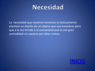 La necesidad que nosotros tenemos es básicamente
plantear un diseño de un objeto que sea novedoso pero
que a la vez brinde a la comunidad que lo use gran
comodidad sin pasarse por altos costos.




                                            INICIO
 