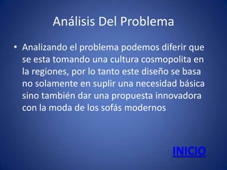Análisis Del Problema
• Analizando el problema podemos diferir que
  se esta tomando una cultura cosmopolita en
  la regiones, por lo tanto este diseño se basa
  no solamente en suplir una necesidad básica
  sino también dar una propuesta innovadora
  con la moda de los sofás modernos



                                       INICIO
 