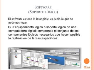 SOFTWARE
               (SOPORTE LÓGICO)
El software es todo lo intangible; es decir, lo que no
podemos tocar.
Es el equipamiento lógico o soporte lógico de una
computadora digital; comprende el conjunto de los
componentes lógicos necesarios que hacen posible
la realización de tareas específicas.




                                                                                       Menú
                http://www.mywebsi.com/mwsjml/images/stories/contenidos/software.jpg
 