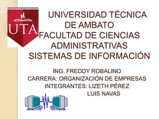 UNIVERSIDAD TÉCNICA
       DE AMBATO
  FACULTAD DE CIENCIAS
     ADMINISTRATIVAS
SISTEMAS DE INFORMACIÓN
       ING. FREDDY ROBALINO
CARRERA: ORGANIZACIÓN DE EMPRESAS
    INTEGRANTES: LIZETH PÉREZ
                 LUIS NAVAS
 