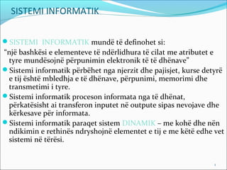 SISTEMI INFORMATIK

SISTEMI INFORMATIK mundë të definohet si:
“një bashkësi e elementeve të ndërlidhura të cilat me atributet e
 tyre mundësojnë përpunimin elektronik të të dhënave”
Sistemi informatik përbëhet nga njerzit dhe pajisjet, kurse detyrë
 e tij është mbledhja e të dhënave, përpunimi, memorimi dhe
 transmetimi i tyre.
Sistemi informatik proceson informata nga të dhënat,
 përkatësisht ai transferon inputet në outpute sipas nevojave dhe
 kërkesave për informata.
Sistemi informatik paraqet sistem DINAMIK – me kohë dhe nën
 ndikimin e rethinës ndryshojnë elementet e tij e me këtë edhe vet
 sistemi në tërësi.


                                                                1     1
 