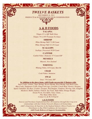 TWELVE BASKETS
                           DECEMBER 16, 2011
               PRODUCTS & SUPPLIERS FOR YOUR CONSIDERATION




                                  A & D FOODS
                                       TALAPIA
                              Tilapia 3/5 ct IQF Bulk Glaze
                          Tilapia 7/9 ct IVP Premium No Glaze
                                         SHRIMP
                             White Shrimp P&D 71-90 Count
                             White Shrimp P&D 31-35 Count
                                     Item description
                                      SCALLOPS
                             Scallops, Processed 10/20 Count
                                       CATFISH
                          Catfish Fillets, Domestic 5/7 Count IQF
                                        MUSSELS
                                   Mussels, New Zealand

                                       WHITING
                             Whiting Fillets, 6/8 Count, Skin On
                                          CRAB
                                  Crab Flakes, Imitation

                                           SWAI
                                   Swai, 7/9 Count, IQF
        In Addition to the above items, A&D Foods can provide 12 Baskets with:
      Snow Crabs, Lobster, Tiger Shrimp, Brown Shrimp, Rock Shrimp, Soft Shell Crabs,
  Blue Crabs, Dungeness Crabs, King Crab Legs, Crawfish, Conch Meat, Oysters, Octopus,
Squid, Cuttlefish, Sea Bass, Croaker, Grouper, Red Snapper, Pomfrets, Herring, Sole, Kingfish,
         Mackerel, Mullet, Salmon, Pollock, Sea Trout, Mahi Mahi, Orange Roughy,
                           Ocean Perch, Swordfish, Tuna, Clams, …..
                                    Plus Many Other Items
                                  Contact Us & We’ll Find It!
                                       A & D FOODS
       Sources and Purchases Seafood from Over 20 Countries through their long term
             relationships with their Global Network Alliances & Partnerships.
         A&D’s Experience & Expertise in the Seafood Industry Allows Foodservice
                    Distributors to Buy With Confidence & Convenience.
                      A&D Foods Believes & Supports Sustainability.
 
