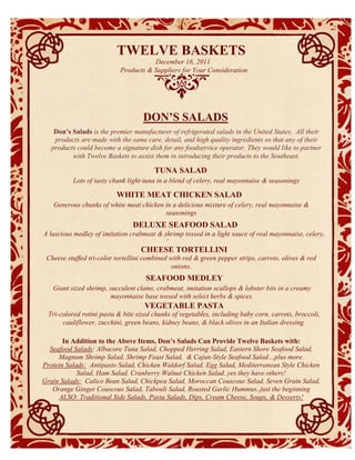 TWELVE BASKETS
                                       December 16, 2011
                            Products & Suppliers for Your Consideration




                                    DON’S SALADS
    Don’s Salads is the premier manufacturer of refrigerated salads in the United States. All their
    products are made with the same care, detail, and high quality ingredients so that any of their
   products could become a signature dish for any foodservice operator. They would like to partner
          with Twelve Baskets to assist them in introducing their products to the Southeast.

                                        TUNA SALAD
           Lots of tasty chunk light-tuna in a blend of celery, real mayonnaise & seasonings

                          WHITE MEAT CHICKEN SALAD
   Generous chunks of white meat chicken in a delicious mixture of celery, real mayonnaise &
                                         seasonings
                                DELUXE SEAFOOD SALAD
A luscious medley of imitation crabmeat & shrimp tossed in a light sauce of real mayonnaise, celery,
                                          & seasonings.
                                   CHEESE TORTELLINI
 Cheese stuffed tri-color tortellini combined with red & green pepper strips, carrots, olives & red
                                               onions.
                                     SEAFOOD $$$
                                              MEDLEY
   Giant sized shrimp, succulent clams, crabmeat, imitation scallops & lobster bits in a creamy
                       mayonnaise base tossed with select herbs & spices.
                                     VEGETABLE PASTA
  Tri-colored rotini pasta & bite sized chunks of vegetables, including baby corn, carrots, broccoli,
       cauliflower, zucchini, green beans, kidney beans, & black olives in an Italian dressing.
           descri
            ption
       In Addition to the Above Items, Don’s Salads Can Provide Twelve Baskets with:
  Seafood Salads: Albacore Tuna Salad, Chopped Herring Salad, Eastern Shore Seafood Salad,
     Magnum Shrimp Salad, Shrimp Feast Salad, & Cajun-Style Seafood Salad…plus more.
Protein Salads: Antipasto Salad, Chicken Waldorf Salad, Egg Salad, Mediterranean Style Chicken
            Salad, Ham Salad, Cranberry Walnut Chicken Salad..yes they have others!
Grain Salads: Calico Bean Salad, Chickpea Salad, Moroccan Couscous Salad, Seven Grain Salad,
   Orange Ginger Couscous Salad, Tabouli Salad, Roasted Garlic Hummus..just the beginning
     ALSO: Traditional Side Salads, Pasta Salads, Dips, Cream Cheese, Soups, & Desserts!
 