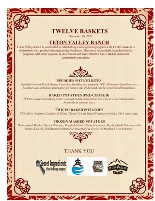 TWELVE BASKETS
                                       December 16, 2011
                            Products & Suppliers for Your Consideration
                         TETON VALLEY RANCH
Teton Valley Ranch is committed to establishing a consignment program with Twelve Baskets to
 redistribute their products throughout the Southeast. They have successfully launched similar
    programs with other regional re-distributors and have current Twelve Basket customers
                                     committed to purchase.




                               SPUDDIES POTATO BITES
  Available in both Red & Russet Varieties, Spuddies are uniquely TVR. All natural Spuddies are a
    healthier and delicious alternative for potato side dishes and can be served at all mealtimes.

                         BAKED POTATOES (PRE-COOKED)
     TVR has perfected making a micro waved baked potato taste like a fresh oven baked potato.
                                    Available in various sizes

                              TWICED BAKED POTATOES
  TVR offers Gourmet, Loaded, & Three Cheese Twiced Baked Potatoes in both a 5& 8 ounce size.

                             FROZEN MASHED POTATOES
Home styled Mashed Russet Potatoes, Roasted Garlic Mashed Potatoes, Mashed Gold Potatoes with
    Butter & Herbs, Red Skinned Mashed w/ Rosemary & Garlic, & Mashed Sweet Potatoes!




                                     THANK YOU
 