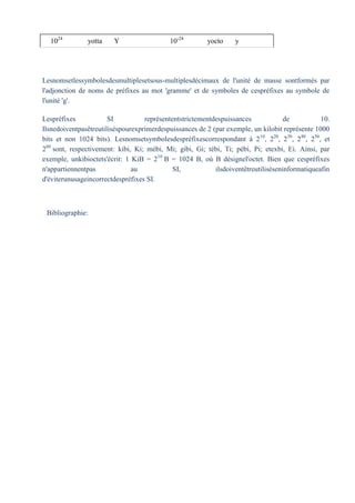 1024
yotta Y 10-24
yocto y
Lesnomsetlessymbolesdesmultiplesetsous-multiplesdécimaux de l'unité de masse sontformés par
l'adjonction de noms de préfixes au mot 'gramme' et de symboles de cespréfixes au symbole de
l'unité 'g'.
Lespréfixes SI représententstrictementdespuissances de 10.
Ilsnedoiventpasêtreutiliséspourexprimerdespuissances de 2 (par exemple, un kilobit représente 1000
bits et non 1024 bits). Lesnomsetsymbolesdespréfixescorrespondant à 210
, 220
, 230
, 240
, 250
, et
260
sont, respectivement: kibi, Ki; mébi, Mi; gibi, Gi; tébi, Ti; pébi, Pi; etexbi, Ei. Ainsi, par
exemple, unkibioctets'écrit: 1 KiB = 210
B = 1024 B, où B désignel'octet. Bien que cespréfixes
n'appartiennentpas au SI, ilsdoiventêtreutiliséseninformatiqueafin
d'éviterunusageincorrectdespréfixes SI.
Bibliographie:
 