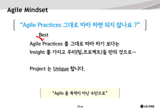 Agile Mindset
“Agile Practices 그대로 따라 하면 되지 않나요 ?”
Best
Agile Practices 를 그대로 따라 하기 보다는
Insight 를 가지고 우리(팀,프로젝트)들 만의 것으로…
Project 는 Unique 합니다.

“Agile 을 목적이 아닌 수단으로”
37/40

 