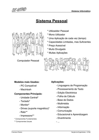 Sistema Informático
Secção de Engenharias - UTADFrancisco Pereira
Sistema Pessoal
Computador Pessoal
* Utilizaddor Pessoal
* Mono Utilizador
* Uma Aplicação de cada vez (tempo)
* Capacidades Limitadas, mas Suficientes
* Preço Acessível
* Muito Divulgado
* Muitas Aplicações
Modelos mais Usados:
- PC Compatível
- Macintosh
Componentes Principais:
- Unidade Central*
- Teclado*
- Monitor*
- Drives (suporte magnético)*
- Rato**
- Impressora**
* Componentes Fundamentais
** Componentes Usuais
Aplicações:
- Linguagens de Programação
- Processamento de Texto
- Edição Electrónica
- Folha de Cálculo
- Base de Dados
- Multimédia
- Informação
- Comunicação
- Educacional e Aprendizagem
- Divertimento
- ...
 