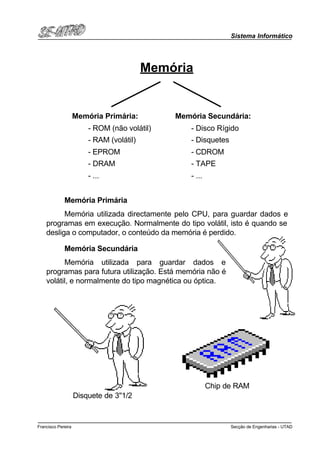 Sistema Informático
Secção de Engenharias - UTADFrancisco Pereira
Memória
Memória Primária:
- ROM (não volátil)
- RAM (volátil)
- EPROM
- DRAM
- ...
Memória Secundária:
- Disco Rígido
- Disquetes
- CDROM
- TAPE
- ...
Memória Primária
Memória utilizada directamente pelo CPU, para guardar dados e
programas em execução. Normalmente do tipo volátil, isto é quando se
desliga o computador, o conteúdo da memória é perdido.
Memória Secundária
Memória utilizada para guardar dados e
programas para futura utilização. Está memória não é
volátil, e normalmente do tipo magnética ou óptica.
Disquete de 3''1/2
Chip de RAM
 