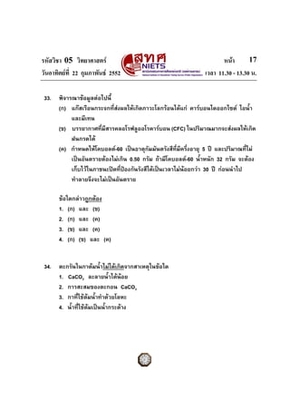 รหัสวิชา 05 วิทยาศาสตร หนา
วันอาทิตยที่ 22 กุมภาพันธ 2552 เวลา 11.30 - 13.30 น.
17
33. พิจารณาขอมูลตอไปนี้
(ก) แกสเรือนกระจกที่สงผลใหเกิดภาวะโลกรอนไดแก คารบอนไดออกไซด ไอน้ํา
และมีเทน
(ข) บรรยากาศที่มีสารคลอโรฟลูออโรคารบอน (CFC) ในปริมาณมากจะสงผลใหเกิด
ฝนกรดได
(ค) กําหนดใหโคบอลต-60 เปนธาตุกัมมันตรังสีที่มีครึ่งอายุ 5 ป และปริมาณที่ไม
เปนอันตรายตองไมเกิน 0.50 กรัม ถามีโคบอลต-60 น้ําหนัก 32 กรัม จะตอง
เก็บไวในภาชนะปดที่ปองกันรังสีไดเปนเวลาไมนอยกวา 30 ป กอนนําไป
ทําลายจึงจะไมเปนอันตราย
ขอใดกลาวถูกตอง
1. (ก) และ (ข)
2. (ก) และ (ค)
3. (ข) และ (ค)
4. (ก) (ข) และ (ค)
34. ตะกรันในกาตมน้ําไมไดเกิดจากสาเหตุในขอใด
1. CaCO3 ละลายน้ําไดนอย
2. การสะสมของตะกอน CaCO3
3. กาที่ใชตมน้ําทําดวยโลหะ
4. น้ําที่ใชตมเปนน้ํากระดาง
 