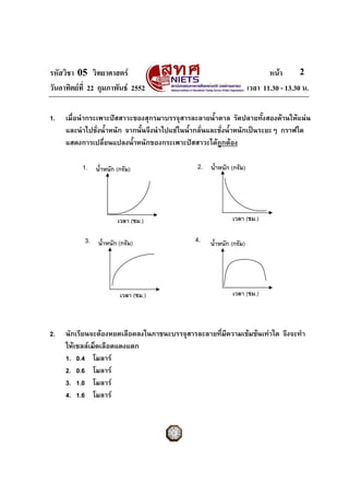 รหัสวิชา 05 วิทยาศาสตร หนา
วันอาทิตยที่ 22 กุมภาพันธ 2552 เวลา 11.30 - 13.30 น.
2
เวลา (ชม.)
น้ําหนัก (กรัม)1. 2.
4.
เวลา (ชม.)
เวลา (ชม.)
น้ําหนัก (กรัม)
เวลา (ชม.)
น้ําหนัก (กรัม)3.
น้ําหนัก (กรัม)
1. เมื่อนํากระเพาะปสสาวะของสุกรมาบรรจุสารละลายน้ําตาล รัดปลายทั้งสองดานใหแนน
และนําไปชั่งน้ําหนัก จากนั้นจึงนําไปแชในน้ํากลั่นและชั่งน้ําหนักเปนระยะๆ กราฟใด
แสดงการเปลี่ยนแปลงน้ําหนักของกระเพาะปสสาวะไดถูกตอง
2. นักเรียนจะตองหยดเลือดลงในภาชนะบรรจุสารละลายที่มีความเขมขนเทาใด จึงจะทํา
ใหเซลลเม็ดเลือดแดงแตก
1. 0.4 โมลาร
2. 0.6 โมลาร
3. 1.0 โมลาร
4. 1.6 โมลาร
 