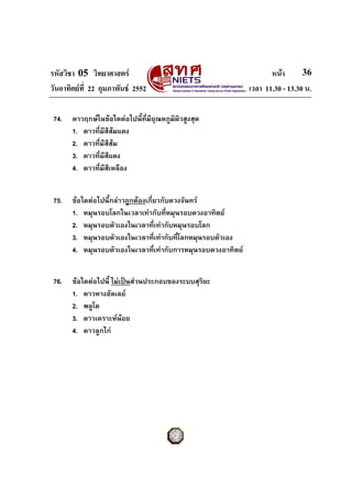 รหัสวิชา 05 วิทยาศาสตร หนา
วันอาทิตยที่ 22 กุมภาพันธ 2552 เวลา 11.30 - 13.30 น.
36
74. ดาวฤกษในขอใดตอไปนี้ที่มีอุณหภูมิผิวสูงสุด
1. ดาวที่มีสีสมแดง
2. ดาวที่มีสีสม
3. ดาวที่มีสีแดง
4. ดาวที่มีสีเหลือง
75. ขอใดตอไปนี้กลาวถูกตองเกี่ยวกับดวงจันทร
1. หมุนรอบโลกในเวลาเทากับที่หมุนรอบดวงอาทิตย
2. หมุนรอบตัวเองในเวลาที่เทากับหมุนรอบโลก
3. หมุนรอบตัวเองในเวลาที่เทากับที่โลกหมุนรอบตัวเอง
4. หมุนรอบตัวเองในเวลาที่เทากับการหมุนรอบดวงอาทิตย
76. ขอใดตอไปนี้ ไมเปนสวนประกอบของระบบสุริยะ
1. ดาวหางฮัลเลย
2. พลูโต
3. ดาวเคราะหนอย
4. ดาวลูกไก
 