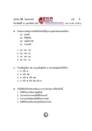 รหัสวิชา 05 วิทยาศาสตร หนา
วันอาทิตยที่ 22 กุมภาพันธ 2552 เวลา 11.30 - 13.30 น.
6
10. ลักษณะทางพันธุกรรมในขอใดตอไปนี้ถูกควบคุมดวยยีนบนออโตโซม
(ก) ผมหยิก
(ข) ฮีโมฟเลีย
(ค) หมูเลือด AB
(ง) ตาบอดสี
1. (ก) และ (ข)
2. (ค) และ (ง)
3. (ก) และ (ค)
4. (ข) และ (ง)
11. ถาแมมีหมูเลือด AB และลูกมีหมูเลือด A พอจะมีหมูเลือดใดไดบาง
1. A หรือ O
2. A หรือ AB
3. A หรือ B หรือ AB
4. A หรือ B หรือ AB หรือ O
12. ถาสิ่งมีชีวิตไมเกิดมิวเทชันเลย อาจจะเกิดเหตุการณใดตอไปนี้
1. สิ่งมีชีวิตบางชนิดอาจสูญพันธุ
2. จํานวนประชากรของสิ่งมีชีวิตจะคงที่
3. จํานวนเผาพันธุของสิ่งมีชีวิตจะเทาเดิม
4. สิ่งมีชีวิตในอดีตและปจจุบันไมแตกตางกัน
 