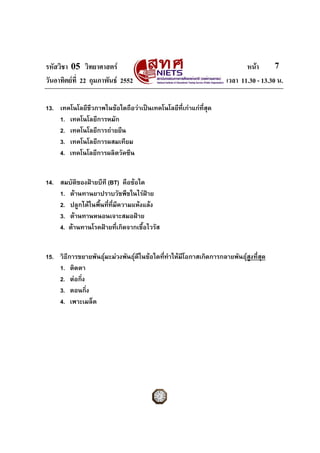 รหัสวิชา 05 วิทยาศาสตร หนา
วันอาทิตยที่ 22 กุมภาพันธ 2552 เวลา 11.30 - 13.30 น.
7
13. เทคโนโลยีชีวภาพในขอใดถือวาเปนเทคโนโลยีที่เกาแกที่สุด
1. เทคโนโลยีการหมัก
2. เทคโนโลยีการถายยีน
3. เทคโนโลยีการผสมเทียม
4. เทคโนโลยีการผลิตวัคซีน
14. สมบัติของฝายบีที (BT) คือขอใด
1. ตานทานยาปราบวัชพืชในไรฝาย
2. ปลูกไดในพื้นที่ที่มีความแหงแลง
3. ตานทานหนอนเจาะสมอฝาย
4. ตานทานโรคฝายที่เกิดจากเชื้อไวรัส
15. วิธีการขยายพันธุมะมวงพันธุดีในขอใดที่ทําใหมีโอกาสเกิดการกลายพันธุสูงที่สุด
1. ติดตา
2. ตอกิ่ง
3. ตอนกิ่ง
4. เพาะเมล็ด
 