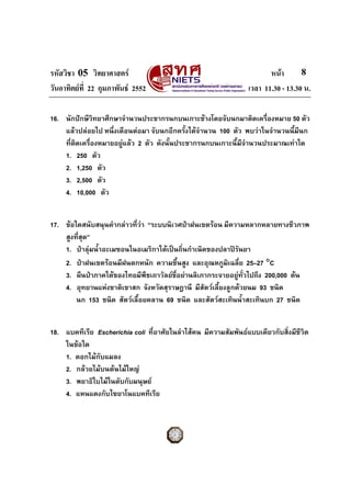 รหัสวิชา 05 วิทยาศาสตร หนา
วันอาทิตยที่ 22 กุมภาพันธ 2552 เวลา 11.30 - 13.30 น.
8
16. นักปกษีวิทยาศึกษาจํานวนประชากรนกบนเกาะชางโดยจับนกมาติดเครื่องหมาย 50 ตัว
แลวปลอยไป หนึ่งเดือนตอมา จับนกอีกครั้งไดจํานวน 100 ตัว พบวาในจํานวนนี้มีนก
ที่ติดเครื่องหมายอยูแลว 2 ตัว ดังนั้นประชากรนกบนเกาะนี้มีจํานวนประมาณเทาใด
1. 250 ตัว
2. 1,250 ตัว
3. 2,500 ตัว
4. 10,000 ตัว
17. ขอใดสนับสนุนคํากลาวที่วา “ระบบนิเวศปาฝนเขตรอน มีความหลากหลายทางชีวภาพ
สูงที่สุด”
1. ปาลุมน้ําอะเมซอนในอเมริกาใตเปนถิ่นกําเนิดของปลาปรันยา
2. ปาฝนเขตรอนมีฝนตกหนัก ความชื้นสูง และอุณหภูมิเฉลี่ย 25–27 °C
3. ผืนปาภาคใตของไทยมีพืชเถาวัลยชื่อยานลิเภากระจายอยูทั่วไปถึง 200,000 ตน
4. อุทยานแหงชาติเขาสก จังหวัดสุราษฎานี มีสัตวเลี้ยงลูกดวยนม 93 ชนิด
นก 153 ชนิด สัตวเลื้อยคลาน 69 ชนิด และสัตวสะเทินน้ําสะเทินบก 27 ชนิด
18. แบคทีเรีย Escherichia coli ที่อาศัยในลําไสคน มีความสัมพันธแบบเดียวกับสิ่งมีชีวิต
ในขอใด
1. ดอกไมกับแมลง
2. กลวยไมบนตนไมใหญ
3. พยาธิใบไมในตับกับมนุษย
4. แหนแดงกับไซยาโนแบคทีเรีย
 