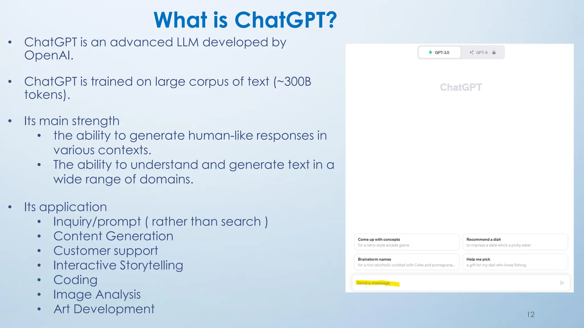 What is ChatGPT?
• ChatGPT is an advanced LLM developed by
OpenAI.
• ChatGPT is trained on large corpus of text (~300B
tokens).
• Its main strength
• the ability to generate human-like responses in
various contexts.
• The ability to understand and generate text in a
wide range of domains.
• Its application
• Inquiry/prompt ( rather than search )
• Content Generation
• Customer support
• Interactive Storytelling
• Coding
• Image Analysis
• Art Development 12
 