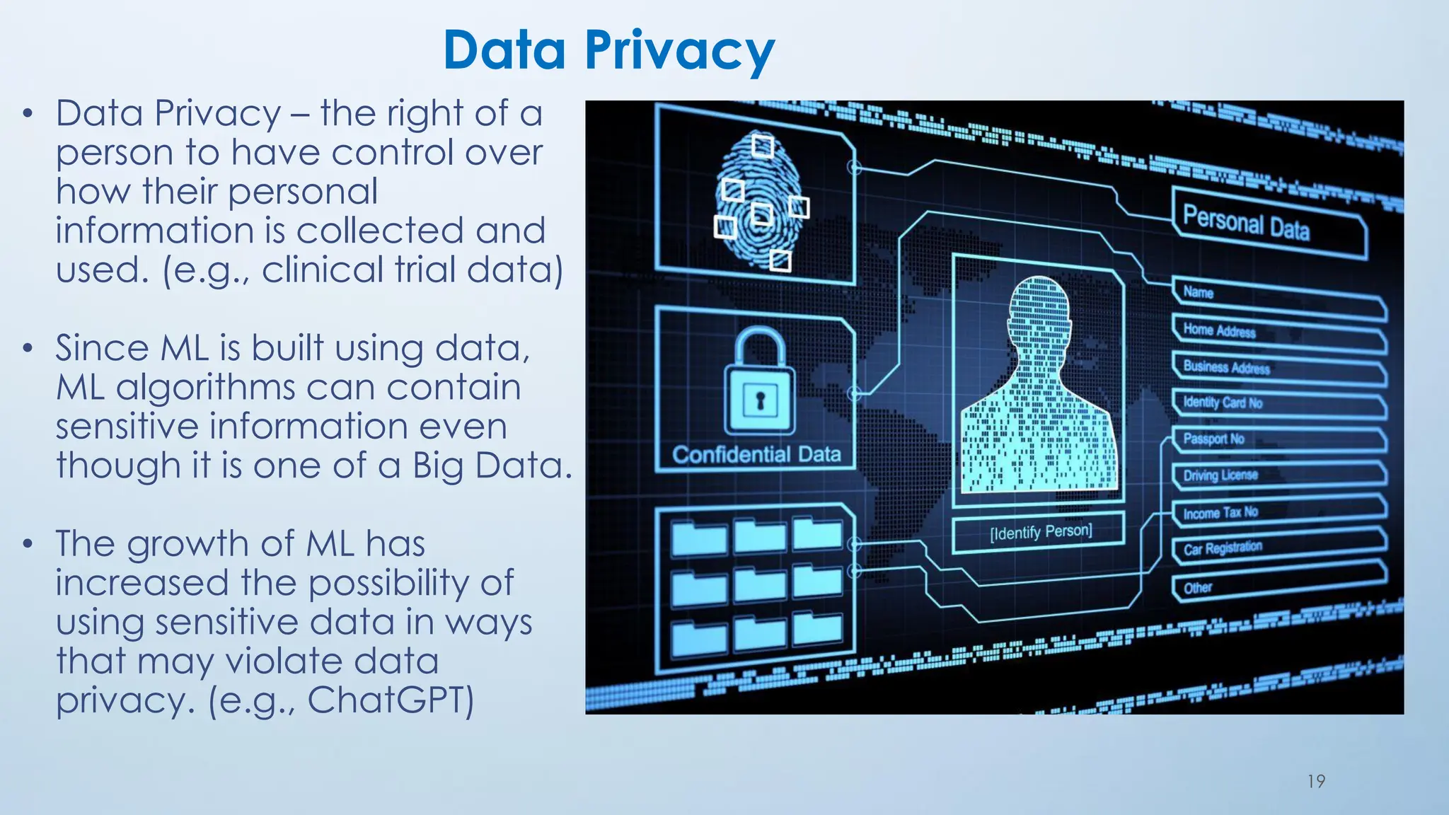 19
Data Privacy
• Data Privacy – the right of a
person to have control over
how their personal
information is collected and
used. (e.g., clinical trial data)
• Since ML is built using data,
ML algorithms can contain
sensitive information even
though it is one of a Big Data.
• The growth of ML has
increased the possibility of
using sensitive data in ways
that may violate data
privacy. (e.g., ChatGPT)
 