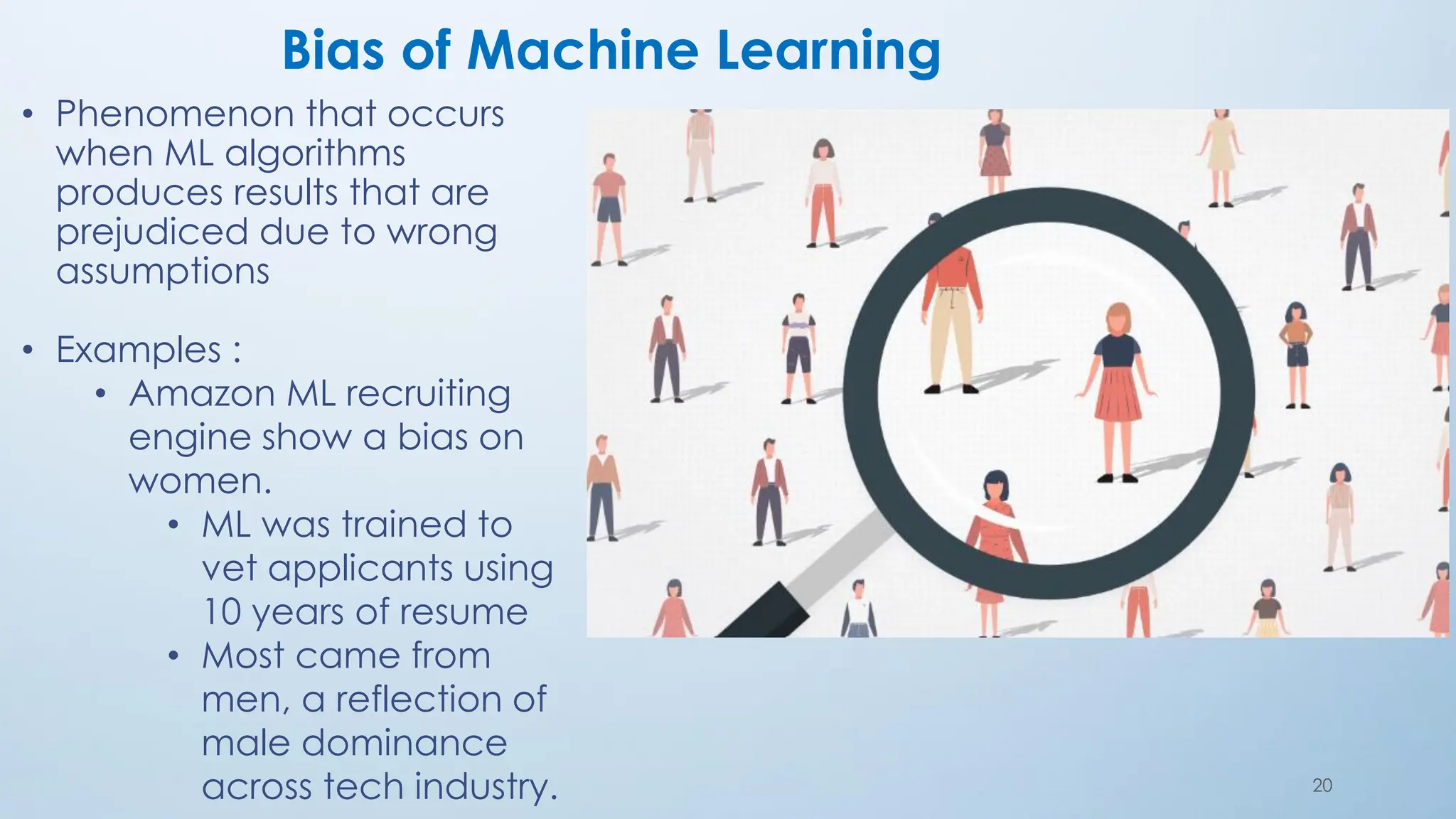 20
Bias of Machine Learning
• Phenomenon that occurs
when ML algorithms
produces results that are
prejudiced due to wrong
assumptions
• Examples :
• Amazon ML recruiting
engine show a bias on
women.
• ML was trained to
vet applicants using
10 years of resume
• Most came from
men, a reflection of
male dominance
across tech industry.
 