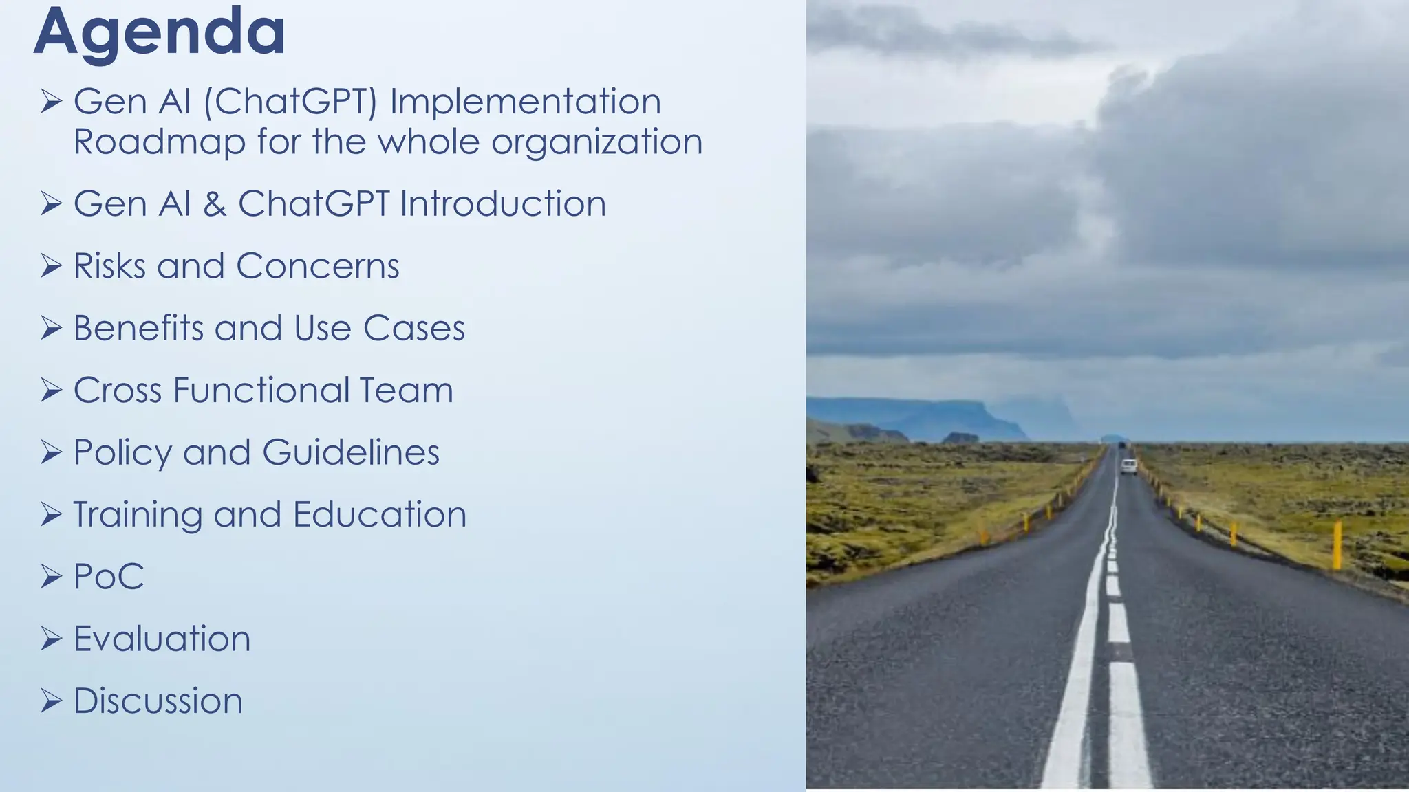 Agenda
➢ Gen AI (ChatGPT) Implementation
Roadmap for the whole organization
➢ Gen AI & ChatGPT Introduction
➢ Risks and Concerns
➢ Benefits and Use Cases
➢ Cross Functional Team
➢ Policy and Guidelines
➢ Training and Education
➢ PoC
➢ Evaluation
➢ Discussion
3
 