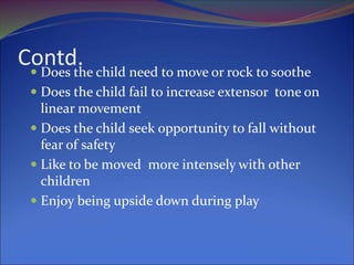 Contd.
 Does the child need to move or rock to soothe
 Does the child fail to increase extensor tone on
linear movement
 Does the child seek opportunity to fall without
fear of safety
 Like to be moved more intensely with other
children
 Enjoy being upside down during play
 