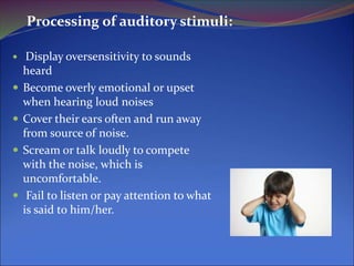 Processing of auditory stimuli:
 Display oversensitivity to sounds
heard
 Become overly emotional or upset
when hearing loud noises
 Cover their ears often and run away
from source of noise.
 Scream or talk loudly to compete
with the noise, which is
uncomfortable.
 Fail to listen or pay attention to what
is said to him/her.
 