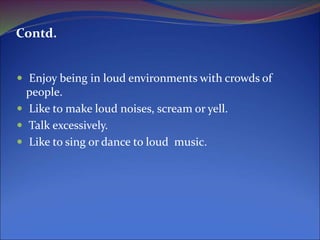 Contd.
 Enjoy being in loud environments with crowds of
people.
 Like to make loud noises, scream or yell.
 Talk excessively.
 Like to sing or dance to loud music.
 