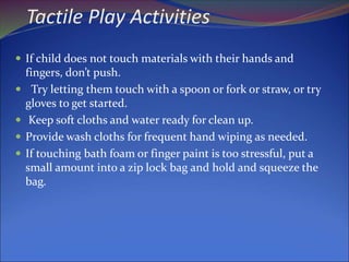 Tactile Play Activities
 If child does not touch materials with their hands and
fingers, don’t push.
 Try letting them touch with a spoon or fork or straw, or try
gloves to get started.
 Keep soft cloths and water ready for clean up.
 Provide wash cloths for frequent hand wiping as needed.
 If touching bath foam or finger paint is too stressful, put a
small amount into a zip lock bag and hold and squeeze the
bag.
 