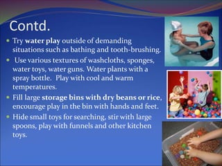 Contd.
 Try water play outside of demanding
situations such as bathing and tooth-brushing.
 Use various textures of washcloths, sponges,
water toys, water guns. Water plants with a
spray bottle. Play with cool and warm
temperatures.
 Fill large storage bins with dry beans or rice,
encourage play in the bin with hands and feet.
 Hide small toys for searching, stir with large
spoons, play with funnels and other kitchen
toys.
 