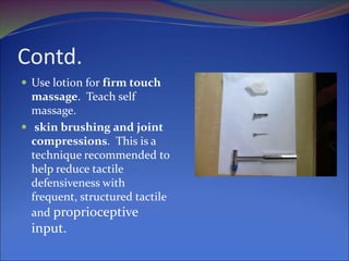 Contd.
 Use lotion for firm touch
massage. Teach self
massage.
 skin brushing and joint
compressions. This is a
technique recommended to
help reduce tactile
defensiveness with
frequent, structured tactile
and proprioceptive
input.
 