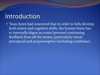 Introduction
 “Jean Ayres had conceived that in order to fully develop
both motor and cognitive skills, the human brain has
to internally digest an route (process) continuing
feedback from all the senses, particularly visual-
perceptual and proprioceptive (including vestibular).
 