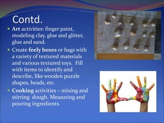 Contd.
 Art activities: finger paint,
modeling clay, glue and glitter,
glue and sand.
 Create feely boxes or bags with
a variety of textured materials
and various textured toys. Fill
with items to identify and
describe, like wooden puzzle
shapes, beads, etc.
 Cooking activities – mixing and
stirring dough. Measuring and
pouring ingredients.
 
