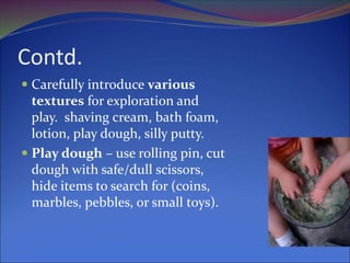 Contd.
 Carefully introduce various
textures for exploration and
play. shaving cream, bath foam,
lotion, play dough, silly putty.
 Play dough – use rolling pin, cut
dough with safe/dull scissors,
hide items to search for (coins,
marbles, pebbles, or small toys).
 