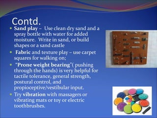 Contd.
 Sand play – Use clean dry sand and a
spray bottle with water for added
moisture. Write in sand, or build
shapes or a sand castle
 Fabric and texture play – use carpet
squares for walking on;
 “Prone weight bearing”( pushing
through the hands) is very helpful for
tactile tolerance, general strength,
postural control, and
propioceptive/vestibular input.
 Try vibration with massagers or
vibrating mats or toy or electric
toothbrushes.
 
