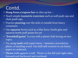 Contd.
 Hang from a trapeze bar or chin up bar –
 Teach simple isometric exercises such as wall push-ups and
chair push-ups.
 Practice pouring over the sink or outside from heavy
containers
 Use squeeze horns such as a bike horn, bottle glue and
squeeze bottle puff paints for art
 “Zoomball game” is a toy with a plastic ball strung on two
ropes.
 Try using tools with supervision – hammer, screwdriver,
pliers, or sanding wood. Use dull/safe scissors to cut heavy
paper or cardstock.
 Throw balls against a wall. Throw to the left and right sides,
forward and backward and overhead.
 