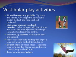Vestibular play activities
 Sit and bounce on yoga balls. Try prone
and supine . Give support to lie back and
stretch the back and hang the head
backward.
 Stationary bike and treadmill
exercise. Help a younger child ride tricycles
and bikes with training wheels for left/right
integration and reciprocal control.
 Ride stand up scooters (with handle bars)
and support.
 Roller skate with hand hold support or put a
large belt around the body to hold on to.
 Bouncy shoes or “moon shoes”—these are
large toy shoes that fit over regular shoes to
bounce, jump, and walk with.
 Try as many types of swings
 