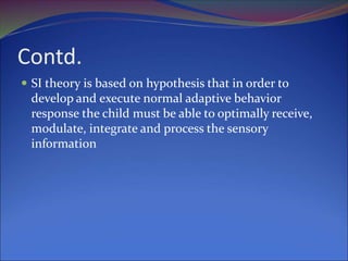 Contd.
 SI theory is based on hypothesis that in order to
develop and execute normal adaptive behavior
response the child must be able to optimally receive,
modulate, integrate and process the sensory
information
 