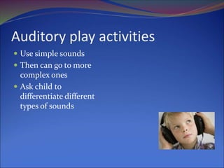 Auditory play activities
 Use simple sounds
 Then can go to more
complex ones
 Ask child to
differentiate different
types of sounds
 