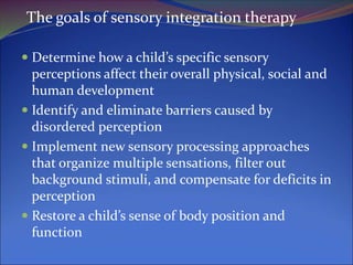 The goals of sensory integration therapy
 Determine how a child’s specific sensory
perceptions affect their overall physical, social and
human development
 Identify and eliminate barriers caused by
disordered perception
 Implement new sensory processing approaches
that organize multiple sensations, filter out
background stimuli, and compensate for deficits in
perception
 Restore a child’s sense of body position and
function
 