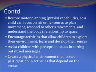Contd.
 Restore motor planning (praxis) capabilities, so a
child can focus on his or her senses to plan
movement, respond to other’s movements, and
understand the body’s relationship to space
 Encourage activities that allow children to explore
their environment, learn and develop their senses
 Assist children with perception issues in sorting
out mixed messages
 Create a physical environment that fosters
participation in activities that depend on the
senses
 